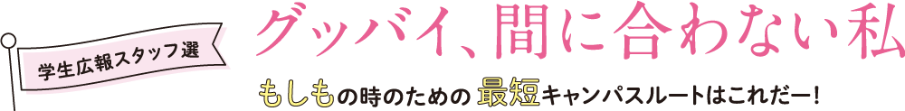 学生広報スタッフ選｜グッバイ、間に合わない私もしもの時のための最短キャンパスルートはこれだー！ 